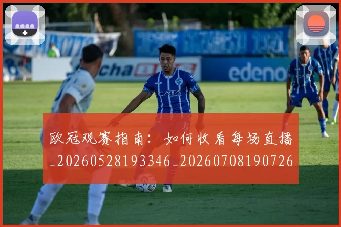 欧冠观赛指南：如何收看每场直播_20260528193346_20260708190726_20260801200146